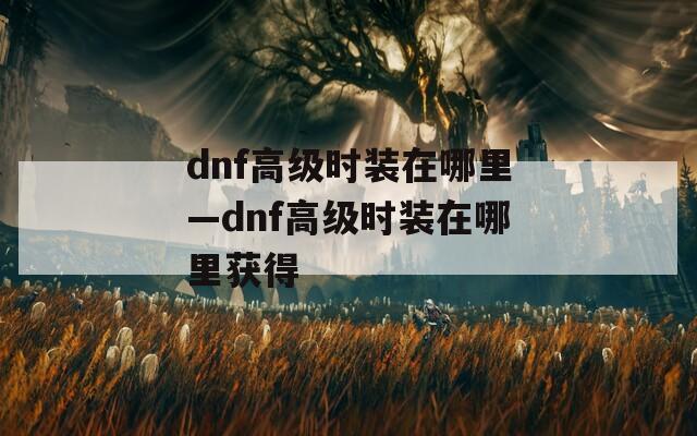 dnf高级时装在哪里—dnf高级时装在哪里获得