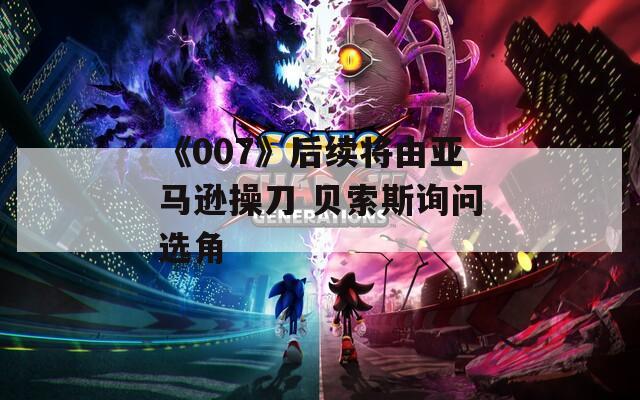 《007》后续将由亚马逊操刀 贝索斯询问选角