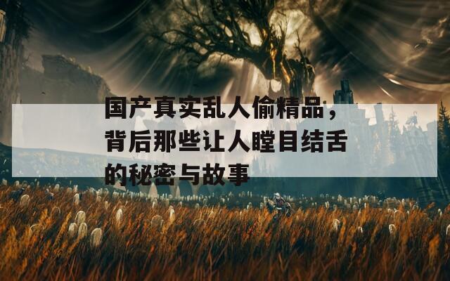 国产真实乱人偷精品，背后那些让人瞠目结舌的秘密与故事