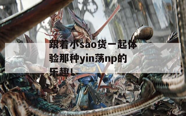 跟着小sao货一起体验那种yin荡np的乐趣！