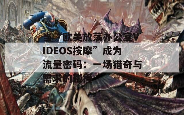 当“欧美放荡办公室VIDEOS按摩”成为流量密码：一场猎奇与需求的碰撞