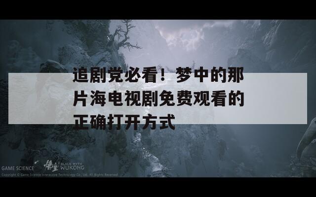 追剧党必看！梦中的那片海电视剧免费观看的正确打开方式