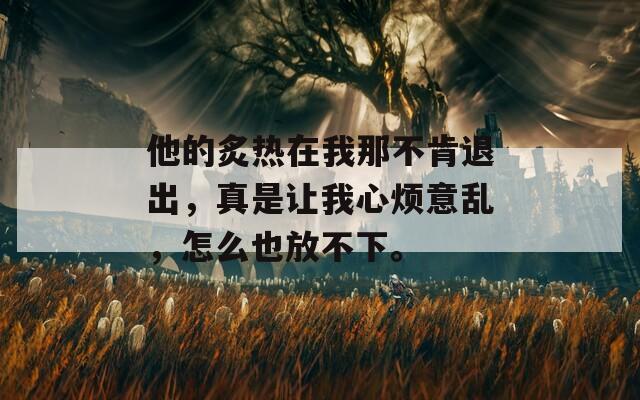 他的炙热在我那不肯退出，真是让我心烦意乱，怎么也放不下。