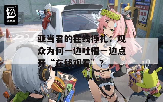 亚当君的在线挣扎：观众为何一边吐槽一边点开“在线观看”？