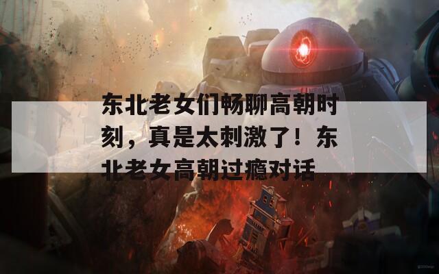 东北老女们畅聊高朝时刻，真是太刺激了！东北老女高朝过瘾对话