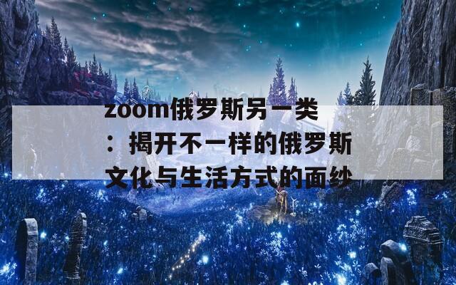 zoom俄罗斯另一类：揭开不一样的俄罗斯文化与生活方式的面纱