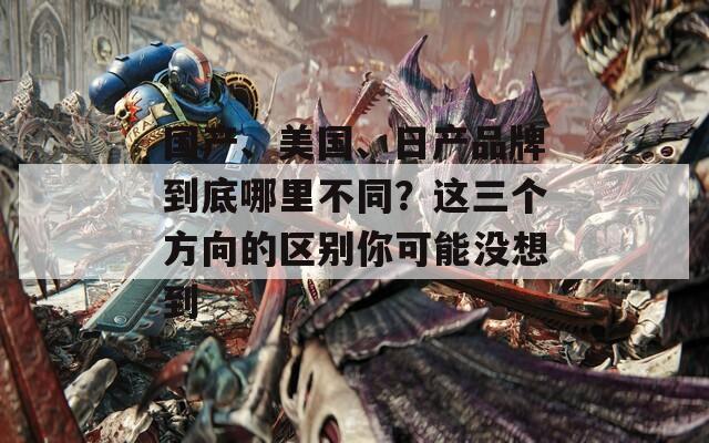 国产、美国、日产品牌到底哪里不同？这三个方向的区别你可能没想到
