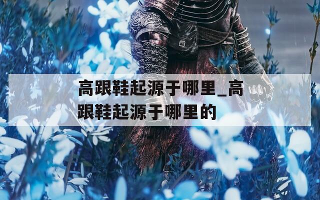 高跟鞋起源于哪里_高跟鞋起源于哪里的