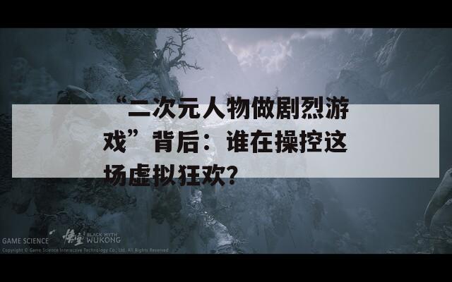 “二次元人物做剧烈游戏”背后：谁在操控这场虚拟狂欢？