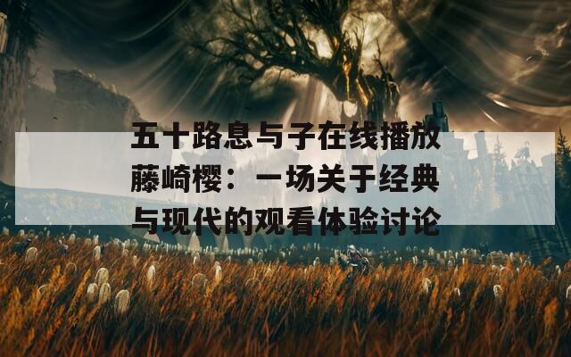 五十路息与子在线播放藤崎樱：一场关于经典与现代的观看体验讨论
