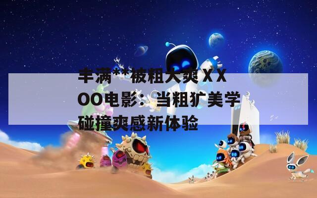 丰满**被粗大爽ⅩXOO电影：当粗犷美学碰撞爽感新体验