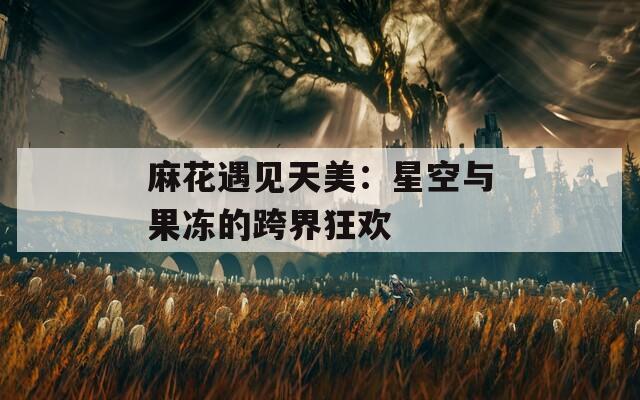麻花遇见天美：星空与果冻的跨界狂欢