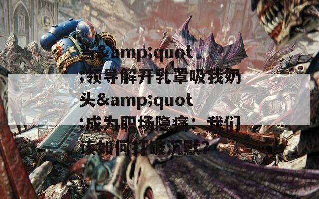 当&amp;quot;领导解开乳罩吸我奶头&amp;quot;成为职场隐痛：我们该如何打破沉默？