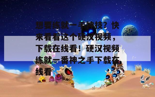 想要练就一手神技？快来看看这个硬汉视频，下载在线看！硬汉视频练就一番神之手下载在线看