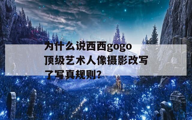 为什么说西西gogo顶级艺术人像摄影改写了写真规则？