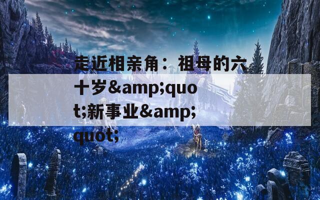 走近相亲角：祖母的六十岁&amp;quot;新事业&amp;quot;