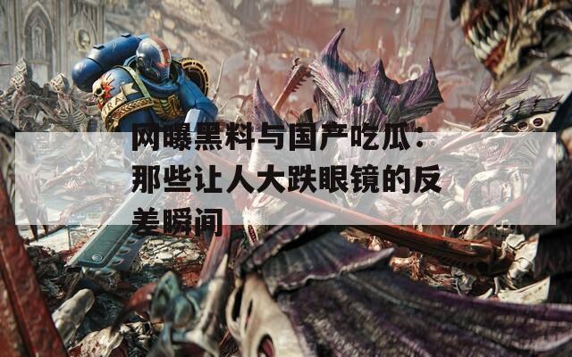 网曝黑料与国产吃瓜：那些让人大跌眼镜的反差瞬间