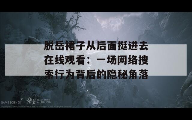 脱岳裙子从后面挺进去在线观看：一场网络搜索行为背后的隐秘角落