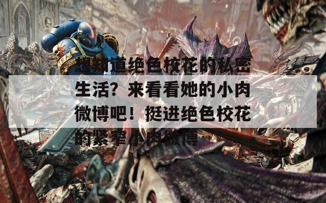 想知道绝色校花的私密生活？来看看她的小肉微博吧！挺进绝色校花的紧窄小肉微博