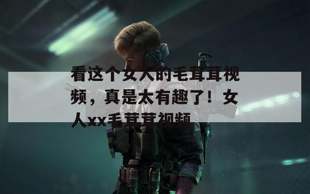 看这个女人的毛茸茸视频，真是太有趣了！女人xx毛茸茸视频  第1张