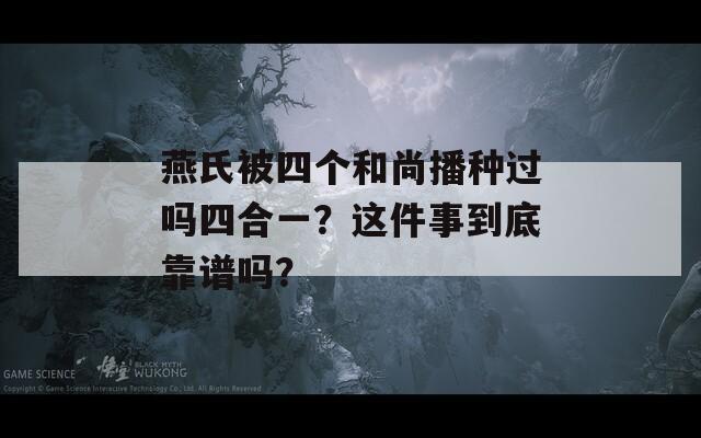 燕氏被四个和尚播种过吗四合一？这件事到底靠谱吗？