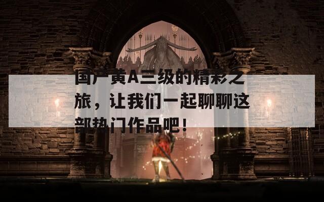 国产黄A三级的精彩之旅，让我们一起聊聊这部热门作品吧！