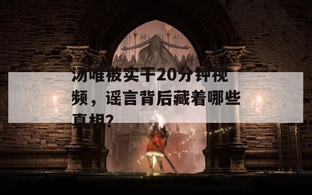 汤唯被实干20分钟视频，谣言背后藏着哪些真相？