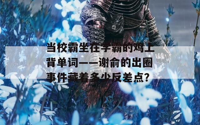 当校霸坐在学霸的鸡上背单词——谢俞的出圈事件藏着多少反差点？