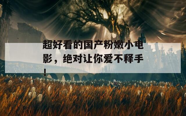 超好看的国产粉嫩小电影，绝对让你爱不释手！