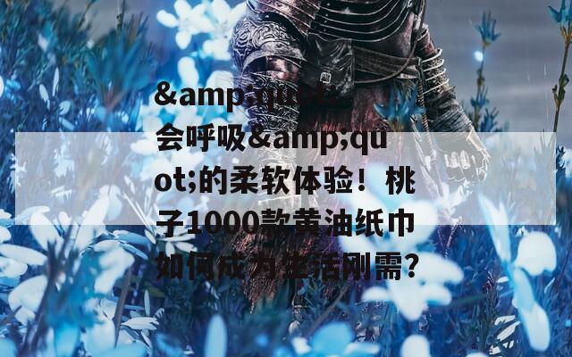 &amp;quot;会呼吸&amp;quot;的柔软体验！桃子1000款黄油纸巾如何成为生活刚需？