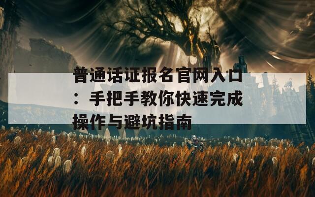 普通话证报名官网入口：手把手教你快速完成操作与避坑指南