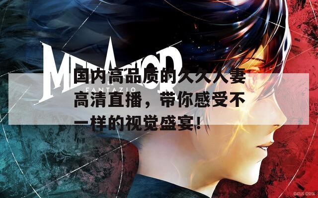 国内高品质的久久人妻高清直播，带你感受不一样的视觉盛宴！