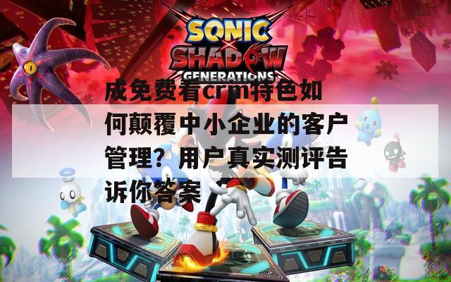 成免费看crm特色如何颠覆中小企业的客户管理？用户真实测评告诉你答案