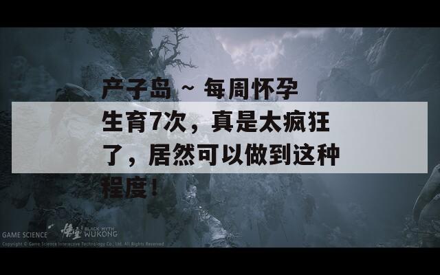 产子岛 ~ 每周怀孕生育7次，真是太疯狂了，居然可以做到这种程度！