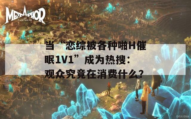 当“恋综被各种啪H催眠1V1”成为热搜：观众究竟在消费什么？