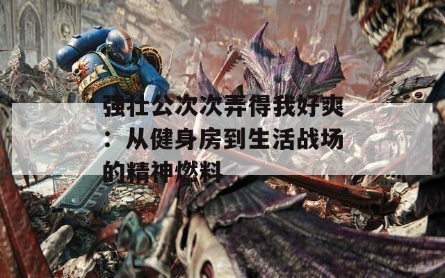 强壮公次次弄得我好爽：从健身房到生活战场的精神燃料