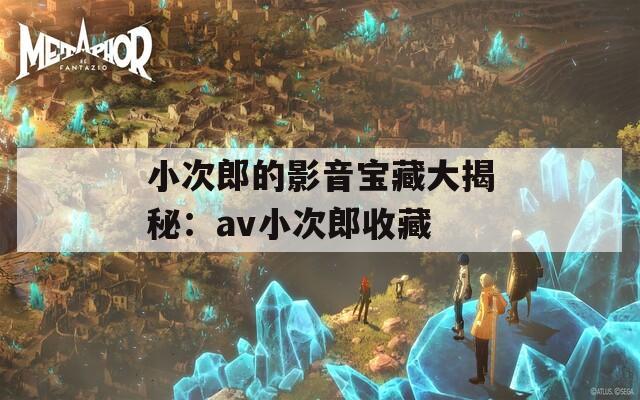 小次郎的影音宝藏大揭秘：av小次郎收藏