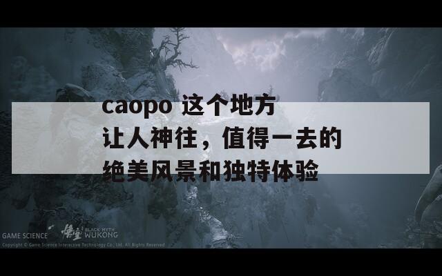 caopo 这个地方让人神往，值得一去的绝美风景和独特体验