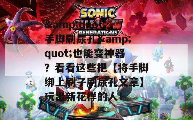 &amp;quot;手脚刷尿孔&amp;quot;也能变神器？看看这些把【将手脚绑上刷子刷尿孔文章】玩出新花样的人！