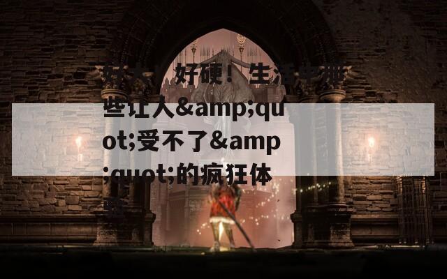 好大！好硬！生活中那些让人&amp;quot;受不了&amp;quot;的疯狂体验