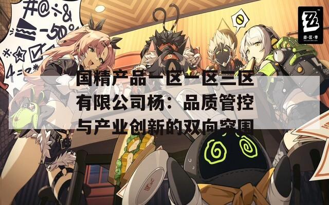 国精产品一区一区三区有限公司杨：品质管控与产业创新的双向突围