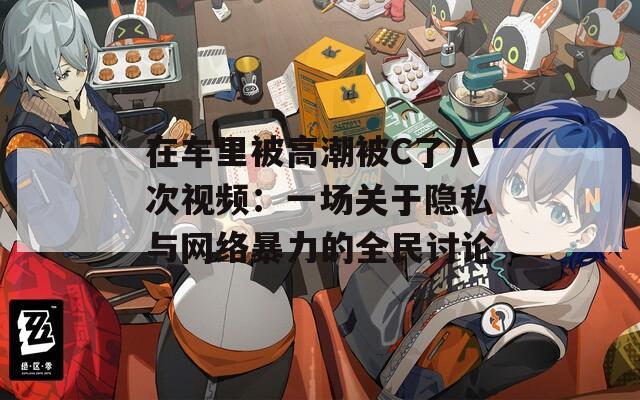 在车里被高潮被C了八次视频：一场关于隐私与网络暴力的全民讨论