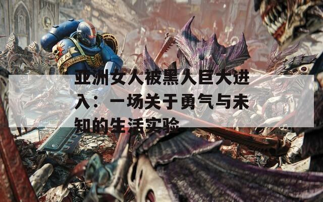 亚洲女人被黑人巨大进入：一场关于勇气与未知的生活实验