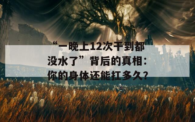 “一晚上12次干到都没水了”背后的真相：你的身体还能扛多久？