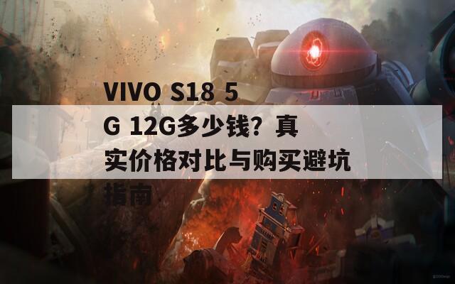 VIVO S18 5G 12G多少钱？真实价格对比与购买避坑指南