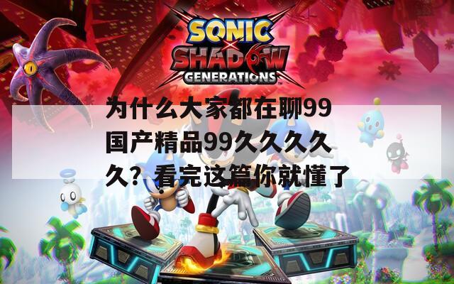 为什么大家都在聊99国产精品99久久久久久？看完这篇你就懂了