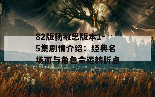 82版杨敏思版本1-5集剧情介绍：经典名场面与角色命运转折点