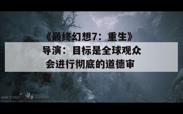 《最终幻想7：重生》导演：目标是全球观众 会进行彻底的道德审查