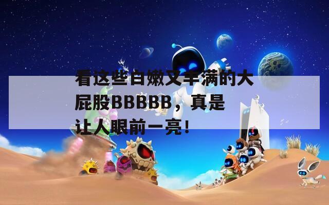 看这些白嫩又丰满的大屁股BBBBB，真是让人眼前一亮！