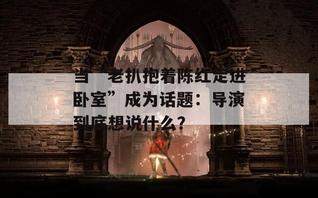 当“老扒抱着陈红走进卧室”成为话题：导演到底想说什么？